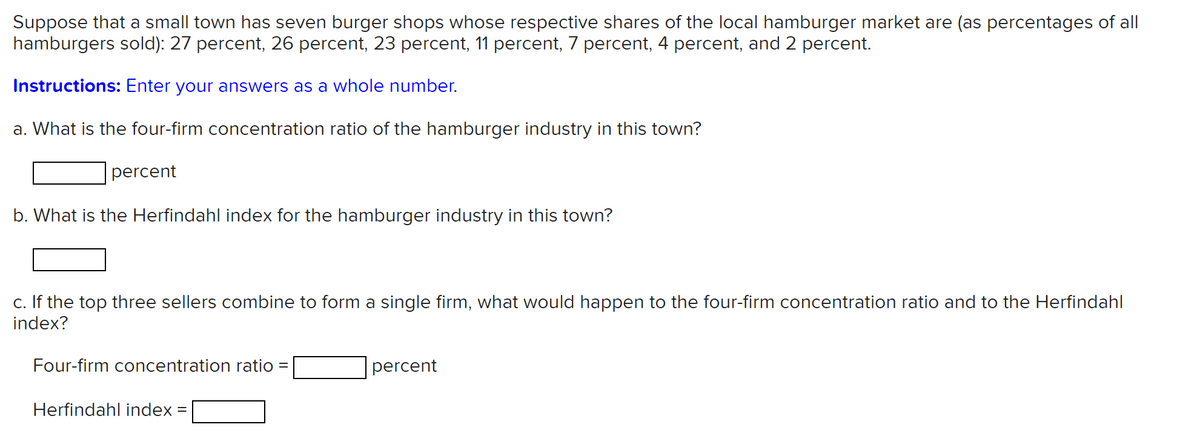 Suppose that a small town has seven burger shops whose respective shares of the local hamburger market are (as percentages of all
hamburgers sold): 27 percent, 26 percent, 23 percent, 11 percent, 7 percent, 4 percent, and 2 percent.
Instructions: Enter your answers as a whole number.
a. What is the four-firm concentration ratio of the hamburger industry in this town?
percent
b. What is the Herfindahl index for the hamburger industry in this town?
c. If the top three sellers combine to form a single firm, what would happen to the four-firm concentration ratio and to the Herfindahl
index?
Four-firm concentration ratio
percent
Herfindahl index
