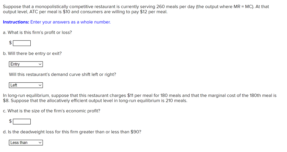Suppose that a monopolistically competitive restaurant is currently serving 260 meals per day (the output where MR = MC). At that
output level, ATC per meal is $10 and consumers are willing to pay $12 per meal.
Instructions: Enter your answers as a whole number.
a. What is this firm's profit or loss?
b. Will there be entry or exit?
Entry
Will this restaurant's demand curve shift left or right?
Left
In long-run equilibrium, suppose that this restaurant charges $11 per meal for 180 meals and that the marginal cost of the 180th meal is
$8. Suppose that the allocatively efficient output level in long-run equilibrium is 210 meals.
c. What is the size of the firm's economic profit?
$
d. Is the deadweight loss for this firm greater than or less than $90?
Less than
