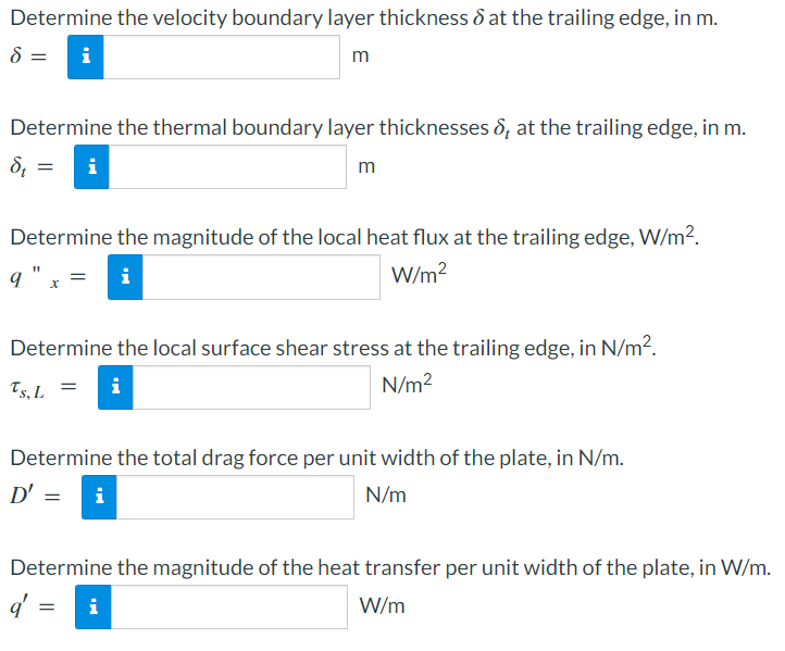Determine the velocity boundary layer thickness & at the trailing edge, in m.
8 =
m
Determine the thermal boundary layer thicknesses &, at the trailing edge, in m.
St =
m
IN
Determine the magnitude of the local heat flux at the trailing edge, W/m².
q" x
W/m²
Ts, L
Determine the local surface shear stress at the trailing edge, in N/m².
N/m²
Mi
= i
Determine the total drag force per unit width of the plate, in N/m.
D' =
N/m
i
Determine the magnitude of the heat transfer per unit width of the plate, in W/m.
q' = i
W/m