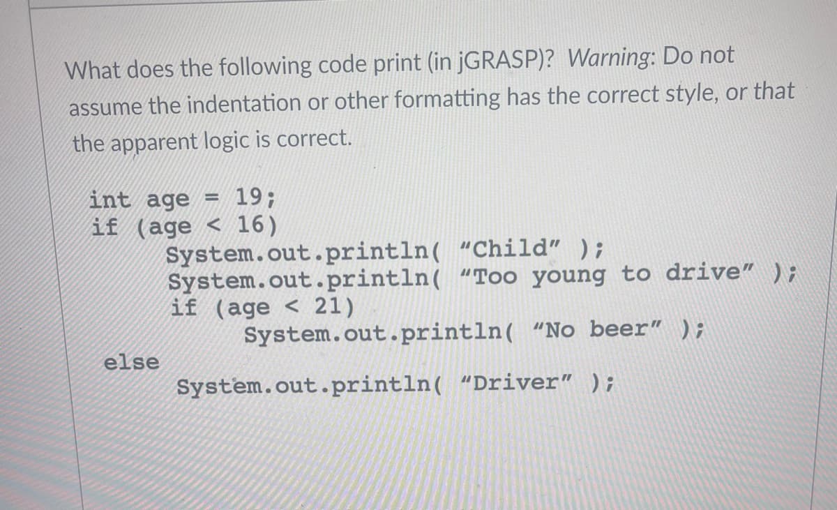 What does the following code print (in jGRASP)? Warning: Do not
assume the indentation or other formatting has the correct style, or that
the apparent logic is correct.
int age =
if (age
else
19;
16)
System.out.println("Child" );
System.out.println("Too
if (age 21)
System.out.println(
System.out.println("Driver"
young to drive" );
"No beer" );
);