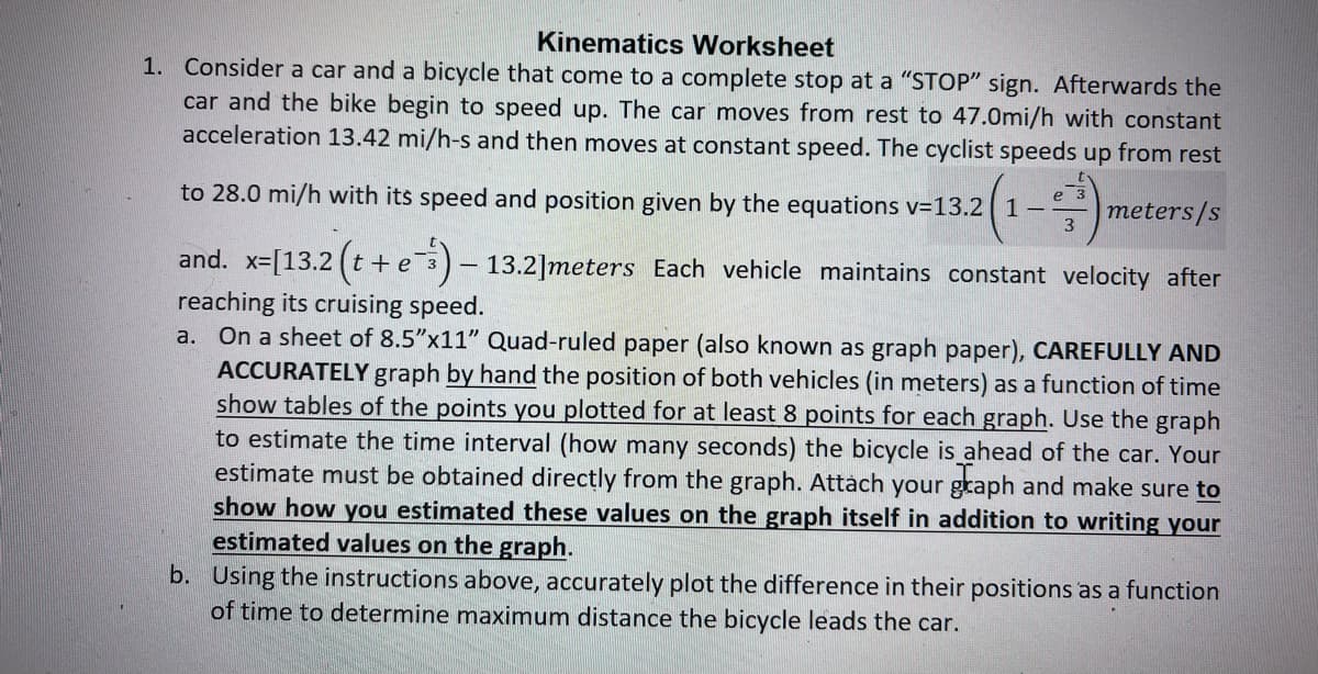 Kinematics Worksheet
1. Consider a car and a bicycle that come to a complete stop at a "STOP" sign. Afterwards the
car and the bike begin to speed up. The car moves from rest to 47.0mi/h with constant
acceleration 13.42 mi/h-s and then moves at constant speed. The cyclist speeds up from rest
e
-2 (1-0) m
3
to 28.0 mi/h with its speed and position given by the equations v=13.2 1
meters/s
and. x=[13.2 (t +e) - 13.2]meters Each vehicle maintains constant velocity after
reaching its cruising speed.
a. On a sheet of 8.5"x11" Quad-ruled paper (also known as graph paper), CAREFULLY AND
ACCURATELY graph by hand the position of both vehicles (in meters) as a function of time
show tables of the points you plotted for at least 8 points for each graph. Use the graph
to estimate the time interval (how many seconds) the bicycle is ahead of the car. Your
estimate must be obtained directly from the graph. Attach your graph and make sure to
show how you estimated these values on the graph itself in addition to writing your
estimated values on the graph.
b. Using the instructions above, accurately plot the difference in their positions as a function
of time to determine maximum distance the bicycle leads the car.