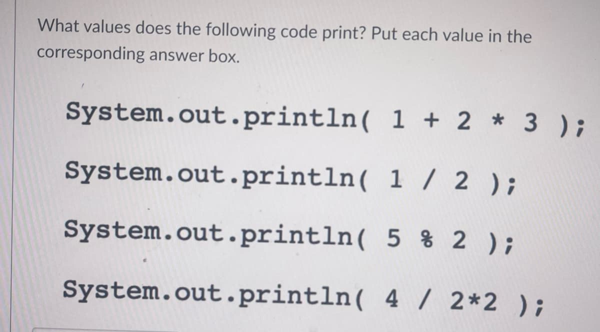 What values does the following code print? Put each value in the
corresponding answer box.
System.out.println(
1 + 2 * 3 );
System.out.println(
1 / 2 );
System.out.println(
5 % 2 );
System.out.println( 4 / 2*2 );
