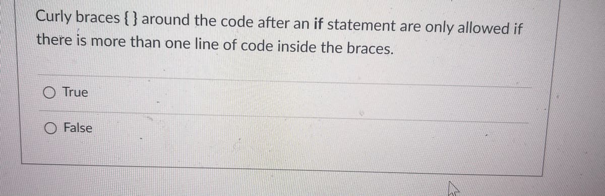 Curly braces {} around the code after an if statement are only allowed if
there is more than one line of code inside the braces.
True
False
V
