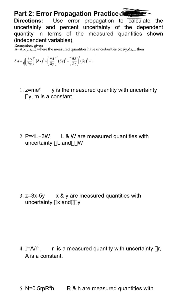 Part 2: Error Propagation Practice-1
Directions: Use error propagation to calculate the
uncertainty and percent uncertainty of the dependent
quantity in terms of the measured quantities shown
(independent variables).
Remember, given
A=A(x,y,z,...) where the measured quantities have uncertainties Sx,y,z,... then
SA =
А
əx
² (8x)² + ( A ) (Sy)² +
(3)
(8₂)² +
+...
1. z=mey y is the measured quantity with uncertainty
☐y, m is a constant.
2. P=4L+3W L & W are measured quantities with
uncertainty L and W
3. z=3x-5y x & y are measured quantities with
uncertainty x andy
4. I=A/r², r is a measured quantity with uncertainty ☐r,
A is a constant.
5. N=0.5rpR¹h, R & h are measured quantities with