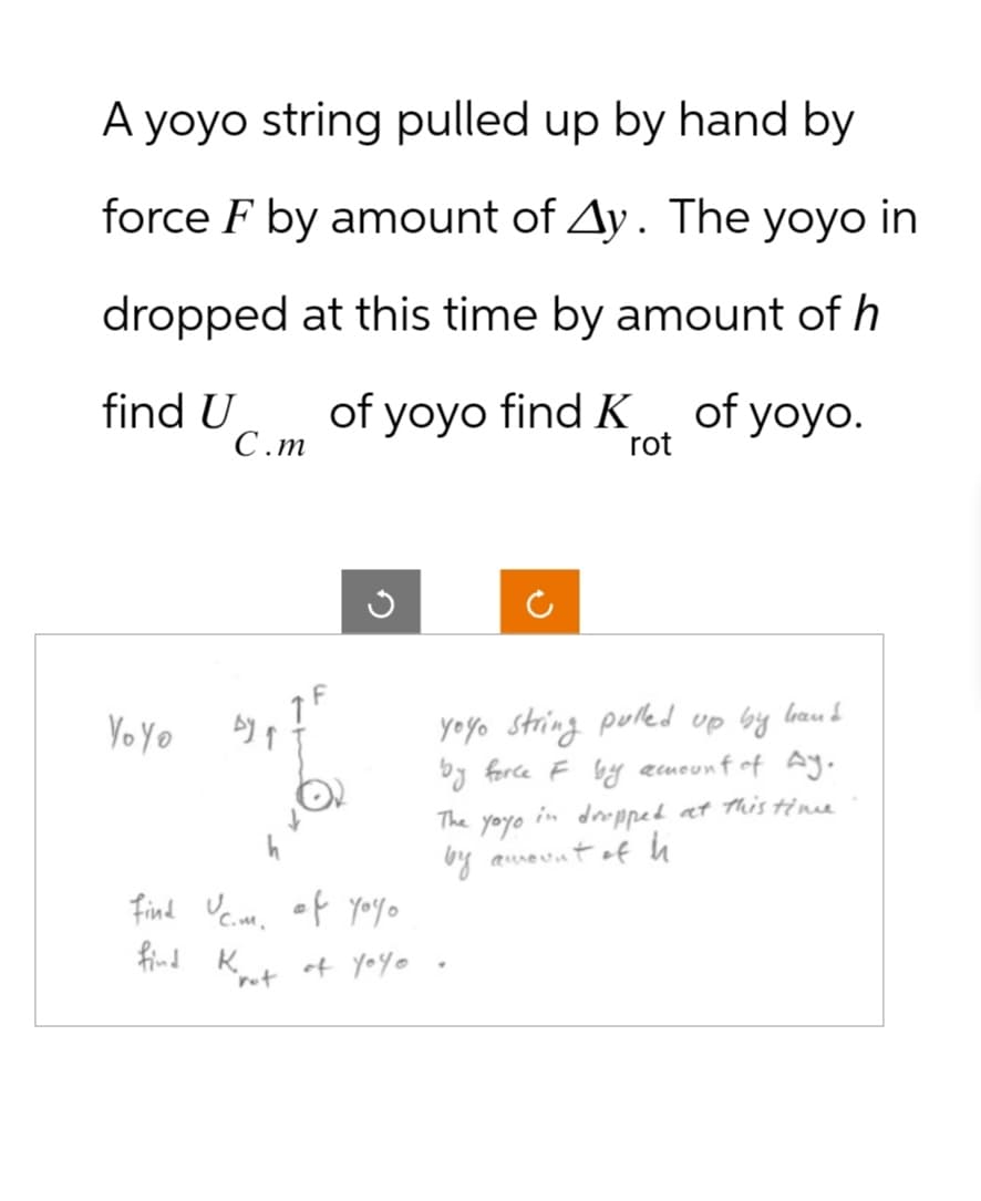 A yoyo string pulled up by hand by
force F by amount of Ay. The yoyo in
dropped at this time by amount of h
find U
C.m
of yoyo find K
of yoyo.
rot
Yoyo
Find Ucm. of you。
yoyo string pulled up by hand
by force F by amount of Ay.
The
yoyo
in dropped at this time
by amount of h
find K
of Yoyo
rot
