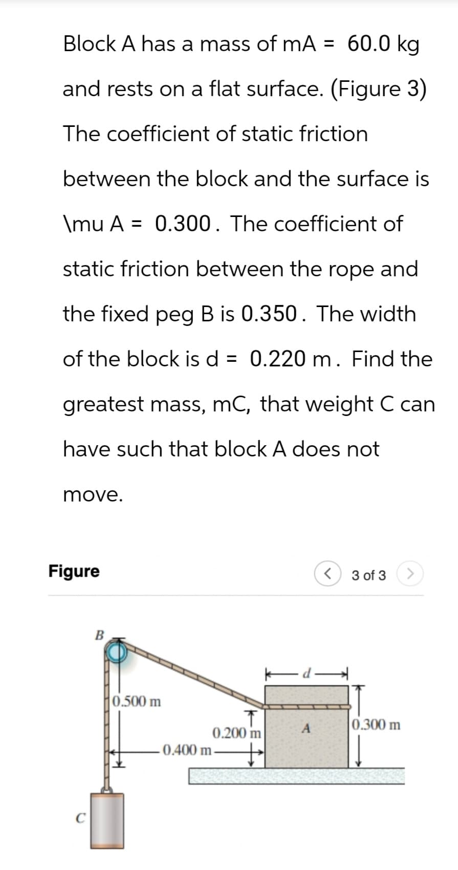 Block A has a mass of mA = 60.0 kg
and rests on a flat surface. (Figure 3)
The coefficient of static friction
between the block and the surface is
\mu A 0.300. The coefficient of
=
static friction between the rope and
the fixed peg B is 0.350. The width
of the block is d = 0.220 m. Find the
greatest mass, mC, that weight C can
have such that block A does not
move.
Figure
B
0.500 m
3 of 3
A
0.300 m
0.200 m
0.400 m-