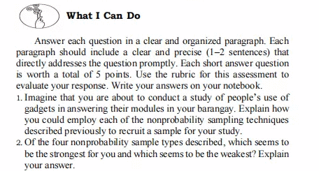 What I Can Do
Answer each question in a clear and organized paragraph. Each
paragraph should include a clear and precise (1-2 sentences) that
directly addresses the question promptly. Each short answer question
is worth a total of 5 points. Use the rubric for this assessment to
evaluate your response. Write your answers on your notebook.
1. Imagine that you are about to conduct a study of people's use of
gadgets in answering their modules in your barangay. Explain how
you could employ each of the nonprobability sampling techniques
described previously to recruit a sample for your study.
2. Of the four nonprobability sample types described, which seems to
be the strongest for you and which seems to be the weakest? Explain
your answer.
