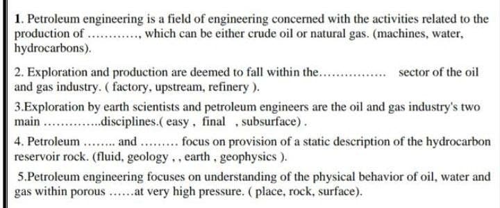 1. Petroleum engineering is a field of engineering concerned with the activities related to the
production of ...., which can be either crude oil or natural gas. (machines, water,
hydrocarbons).
2. Exploration and production are deemed to fall within the...
and gas industry. ( factory, upstream, refinery ).
sector of the oil
3.Exploration by earth scientists and petroleum engineers are the oil and gas industry's two
main . .disciplines.( easy, final , subsurface).
4. Petroleum .. and . . focus on provision of a static description of the hydrocarbon
reservoir rock. (fluid, geology.., earth, geophysics).
5.Petroleum engineering focuses on understanding of the physical behavior of oil, water and
gas within porous ....at very high pressure. (place, rock, surface).
