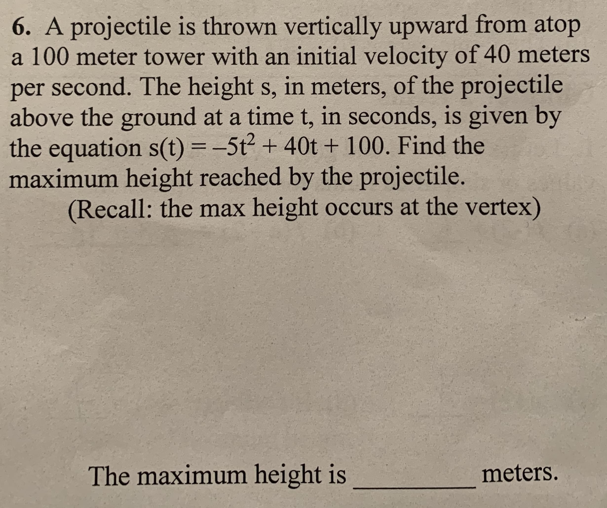 6. A projectile is thrown vertically upward from atop
a 100 meter tower with an initial velocity of 40 meters
per second. The height s, in meters, of the projectile
above the ground at a time t, in seconds, is given by
the equation s(t) = -5t2 + 40t + 100. Find the
maximum height reached by the projectile.
(Recall: the max height occurs at the vertex)
%3D
The maximum height is
meters.
