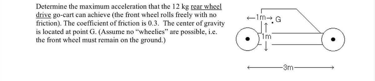 Determine the maximum acceleration that the 12 kg rear wheel
drive go-cart can achieve (the front wheel rolls freely with no
friction). The coefficient of friction is 0.3. The center of gravity
is located at point G. (Assume no "wheelies" are possible, i.e.
the front wheel must remain on the ground.)
im- G
1m
-3m-
