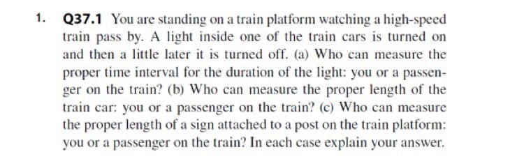 Q37.1 You are standing on a train platform watching a high-speed
train pass by. A light inside one of the train cars is turned on
and then a little later it is turned off. (a) Who can measure the
proper time interval for the duration of the light: you or a passen-
ger on the train? (b) Who can measure the proper length of the
train car: you or a passenger on the train? (c) Who can measure
the proper length of a sign attached to a post on the train platform:
you or a passenger on the train? In each case explain your answer.
