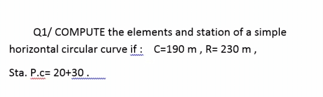 Q1/ COMPUTE the elements and station of a simple
horizontal circular curve if : C=190 m , R= 230 m,
Sta. P.c= 20+30.
