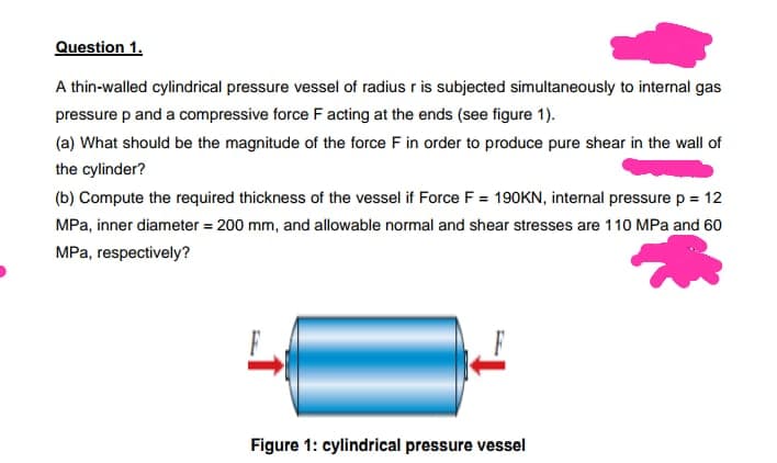 Question 1.
A thin-walled cylindrical pressure vessel of radius r is subjected simultaneously to internal gas
pressure p and a compressive force F acting at the ends (see figure 1).
(a) What should be the magnitude of the force F in order to produce pure shear in the wall of
the cylinder?
(b) Compute the required thickness of the vessel if Force F = 190KN, internal pressure p = 12
MPa, inner diameter = 200 mm, and allowable normal and shear stresses are 110 MPa and 60
MPa, respectively?
Figure 1: cylindrical pressure vessel