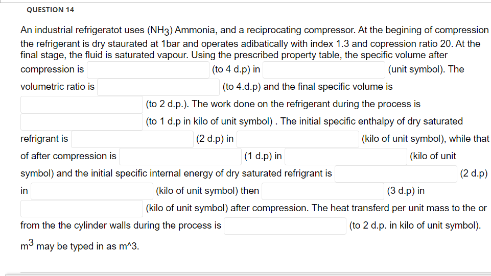 QUESTION 14
An industrial refrigeratot uses (NH3) Ammonia, and a reciprocating compressor. At the begining of compression
the refrigerant is dry staurated at 1bar and operates adibatically with index 1.3 and copression ratio 20. At the
final stage, the fluid is saturated vapour. Using the prescribed property table, the specific volume after
compression is
(to 4 d.p) in
(unit symbol). The
volumetric ratio is
(to 4.d.p) and the final specific volume is
(to 2 d.p.). The work done on the refrigerant during the process is
(to 1 d.p in kilo of unit symbol). The initial specific enthalpy of dry saturated
(2 d.p) in
(kilo of unit symbol), while that
refrigrant is
of after compression is
(1 d.p) in
(kilo of unit
symbol) and the initial specific internal energy of dry saturated refrigrant is
(2 d.p)
in
(kilo of unit symbol) then
(3 d.p) in
(kilo of unit symbol) after compression. The heat transferd per unit mass to the or
from the the cylinder walls during the process is
(to 2 d.p. in kilo of unit symbol).
m3
may be typed in as m^3.