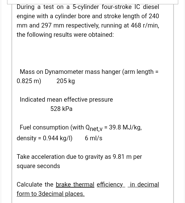 During a test on a 5-cylinder four-stroke IC diesel
engine with a cylinder bore and stroke length of 240
mm and 297 mm respectively, running at 468 r/min,
the following results were obtained:
Mass on Dynamometer mass hanger (arm length =
0.825 m)
205 kg
Indicated mean effective pressure
528 kPa
Fuel consumption (with Qnet,v = 39.8 MJ/kg,
%3D
density = 0.944 kg/l)
6 ml/s
Take acceleration due to gravity as 9.81 m per
square seconds
Calculate the brake thermal efficiency_ _in decimal
form to 3decimal places.
