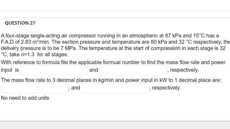 QUESTION 27
A four-stage single-acting air compressor running in an atmospheric at 87 kPa and 15°C has a
F.A.D of 2.83 m³/min. The section pressure and temperature are 80 kPa and 32 °C respectively, the
delivery pressure is to be 7 MPa. The temperature at the start of compression in each stage is 32
°C, take n=1.3 for all stages.
With reference to formula file the applicable formual number to find the mass flow rate and power
input is
and
, respectively.
The mass flow rate to 3 decimal places in kg/min and power input in kW to 1 decimal place are:
, and
, respectively.
No need to add units
