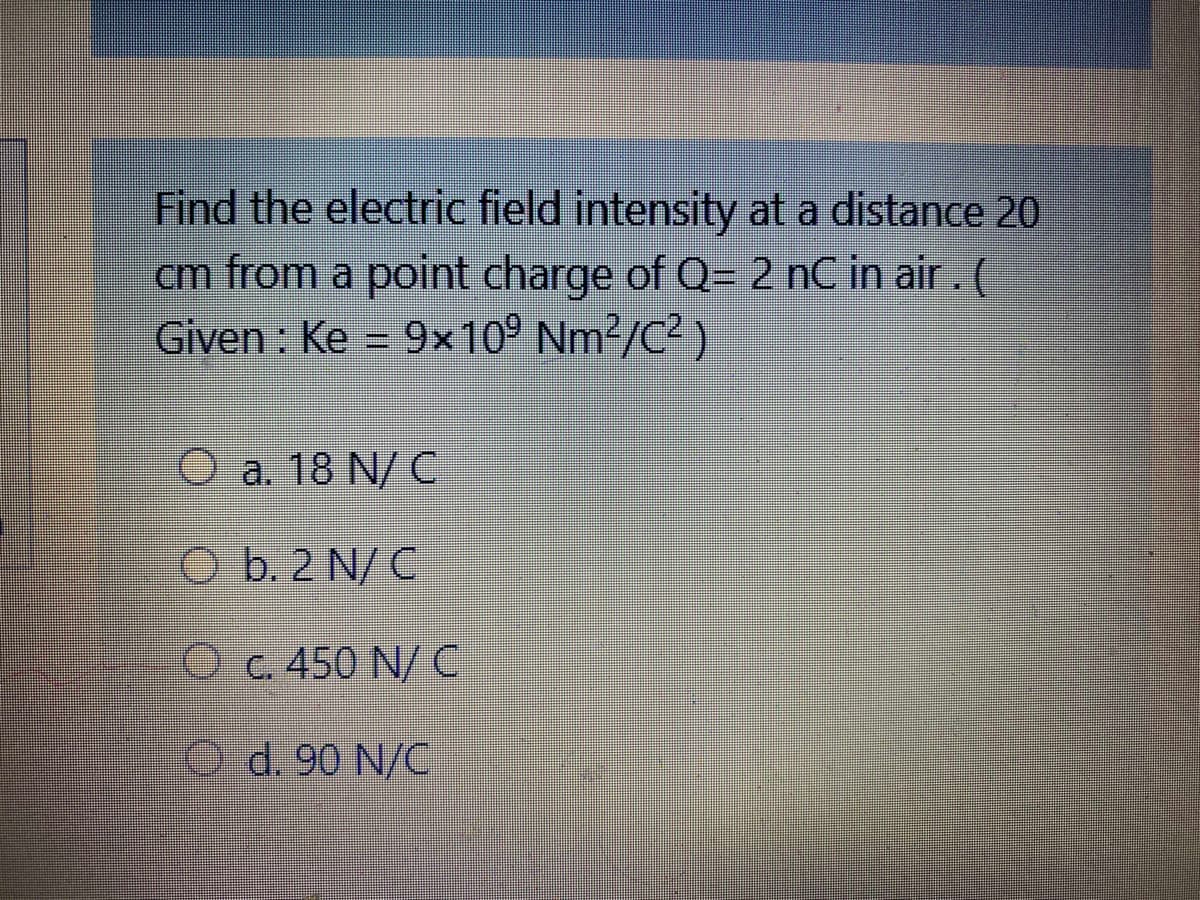 Find the electric field intensity at a distance 20
cm from a point charge of Q= 2 nC in air . (
Given : Ke = 9x10° Nm²/C² )
O a. 18 N/ C
O b. 2 N/C
O c. 450 N/ C
O d. 90 N/C
