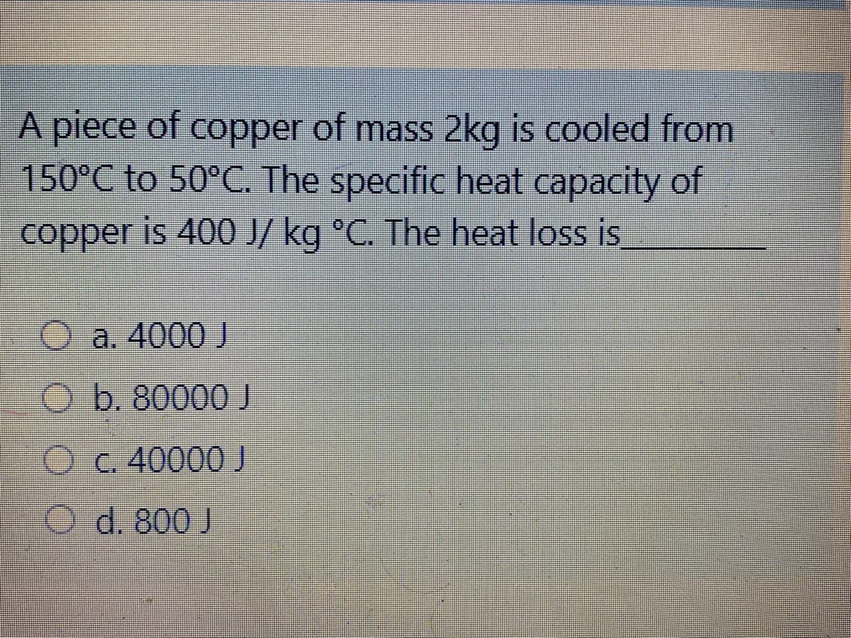A piece of copper of mass 2kg is cooled from
150°C to 50°C. The specific heat capacity of
copper is 400 J/ kg °C. The heat loss is
Oa. 4000 J
b. 80000 J
Oc. 40000 J
O d. 800 J
