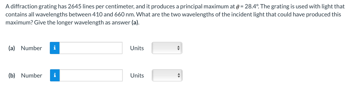 A diffraction grating has 2645 lines per centimeter, and it produces a principal maximum at @ = 28.4°. The grating is used with light that
contains all wavelengths between 410 and 660 nm. What are the two wavelengths of the incident light that could have produced this
maximum? Give the longer wavelength as answer (a).
(a) Number i
(b) Number i
Units
Units