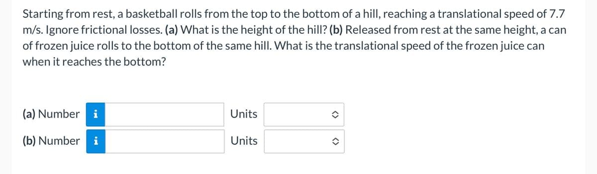 Starting from rest, a basketball rolls from the top to the bottom of a hill, reaching a translational speed of 7.7
m/s. Ignore frictional losses. (a) What is the height of the hill? (b) Released from rest at the same height, a can
of frozen juice rolls to the bottom of the same hill. What is the translational speed of the frozen juice can
when it reaches the bottom?
(a) Numberi
(b) Number
PO
Units
Units