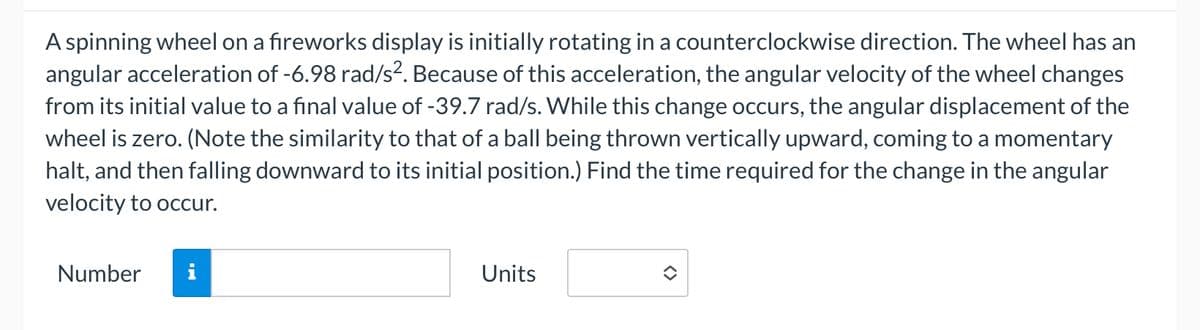 A spinning wheel on a fireworks display is initially rotating in a counterclockwise direction. The wheel has an
angular acceleration of -6.98 rad/s². Because of this acceleration, the angular velocity of the wheel changes
from its initial value to a final value of -39.7 rad/s. While this change occurs, the angular displacement of the
wheel is zero. (Note the similarity to that of a ball being thrown vertically upward, coming to a momentary
halt, and then falling downward to its initial position.) Find the time required for the change in the angular
velocity to occur.
Number
Units