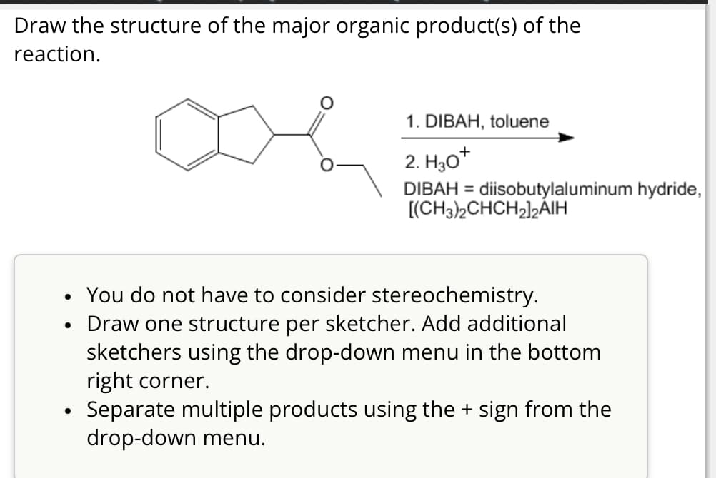 Draw the structure of the major organic product(s) of the
reaction.
1. DIBAH, toluene
2. H3O+
DIBAH = diisobutylaluminum hydride,
[(CH3)2CHCH2]2AIH
•
•
•
You do not have to consider stereochemistry.
Draw one structure per sketcher. Add additional
sketchers using the drop-down menu in the bottom
right corner.
Separate multiple products using the + sign from the
drop-down menu.