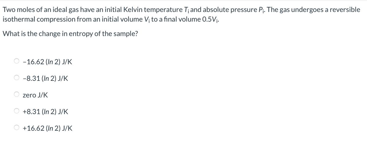 Two moles of an ideal gas have an initial Kelvin temperature T¡ and absolute pressure P₁. The gas undergoes a reversible
isothermal compression from an initial volume V; to a final volume 0.5V₁.
What is the change in entropy of the sample?
-16.62 (In 2) J/K
-8.31 (In 2) J/K
zero J/K
+8.31 (In 2) J/K
+16.62 (In 2) J/K