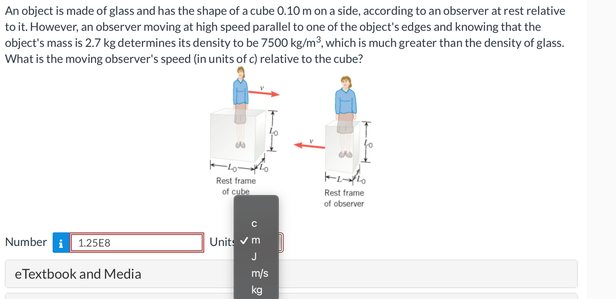 An object is made of glass and has the shape of a cube 0.10 m on a side, according to an observer at rest relative
to it. However, an observer moving at high speed parallel to one of the object's edges and knowing that the
object's mass is 2.7 kg determines its density to be 7500 kg/m³, which is much greater than the density of glass.
What is the moving observer's speed (in units of c) relative to the cube?
Number i 1.25E8
eTextbook and Media
w
4040
Rest frame
of cube
C
Units ✔m
J
m/s
kg
KLLO
Rest frame
of observer