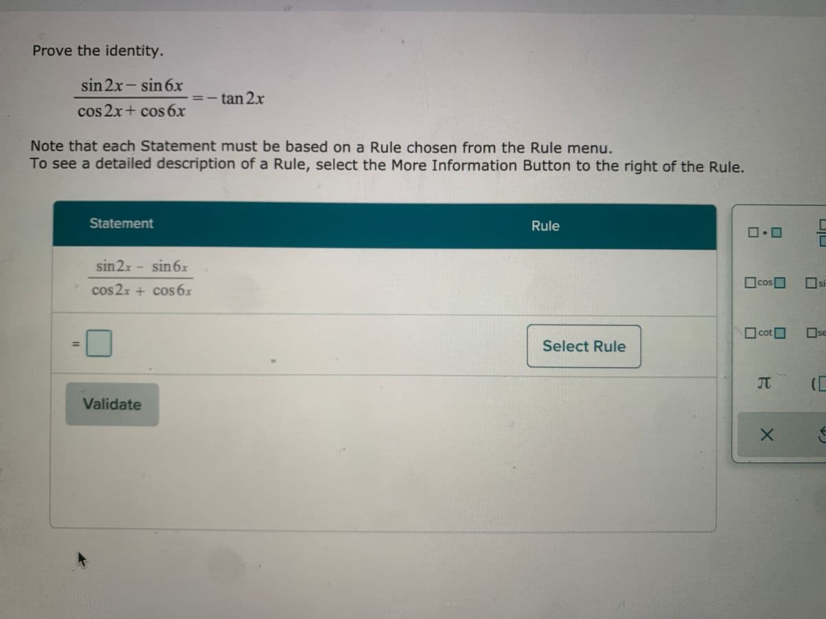 Prove the identity.
sin 2x- sin 6x
- tan 2x
-
cos 2x+ cos 6x
Note that each Statement must be based on a Rule chosen from the Rule menu.
To see a detailed description of a Rule, select the More Information Button to the right of the Rule.
Statement
Rule
sin2x - sin6x
Ocos
COS
si
cos 2x + cos 6x
cot
Ose
SE
Select Rule
JT
Validate
I3D
