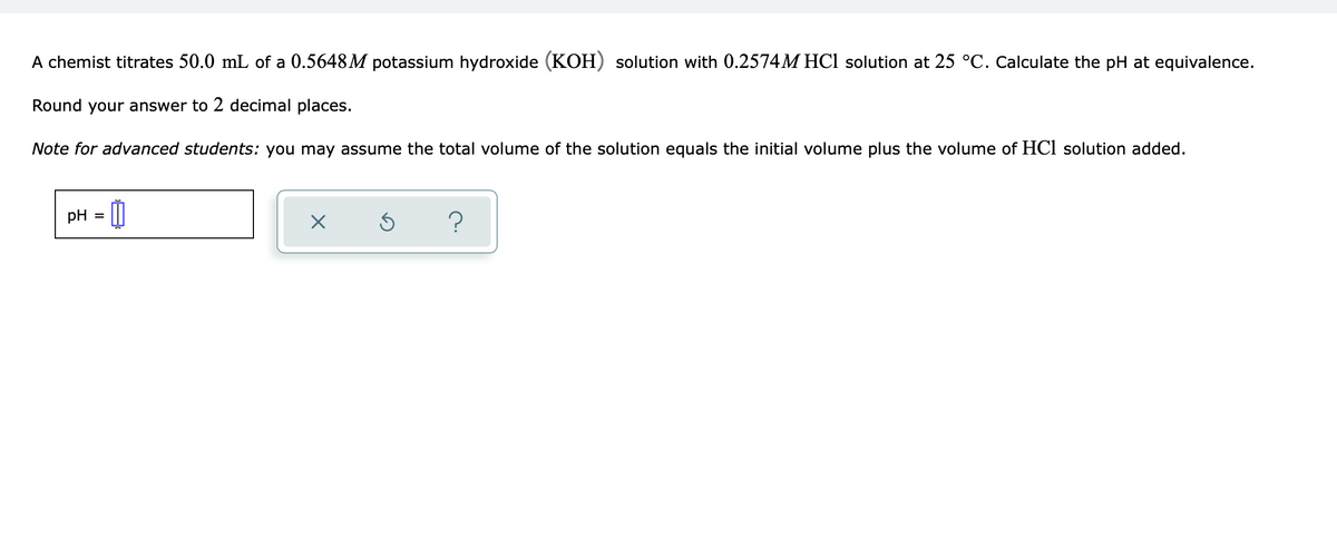 A chemist titrates 50.0 mL of a 0.5648M potassium hydroxide (KOH) solution with 0.2574M HCl solution at 25 °C. Calculate the pH at equivalence.
Round your answer to 2 decimal places.
Note for advanced students: you may assume the total volume of the solution equals the initial volume plus the volume of HCl solution added.
pH = 0
