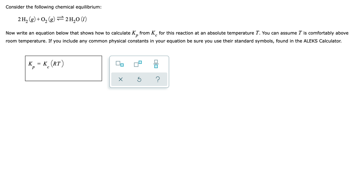 Consider the following chemical equilibrium:
2 H2 (g) + O, (g) = 2H,0 (1)
Now write an equation below that shows how to calculate K, from K̟ for this reaction at an absolute temperature T. You can assume T is comfortably above
room temperature. If you include any common physical constants in your equation be sure you use their standard symbols, found in the ALEKS Calculator.
K (RT)
K
