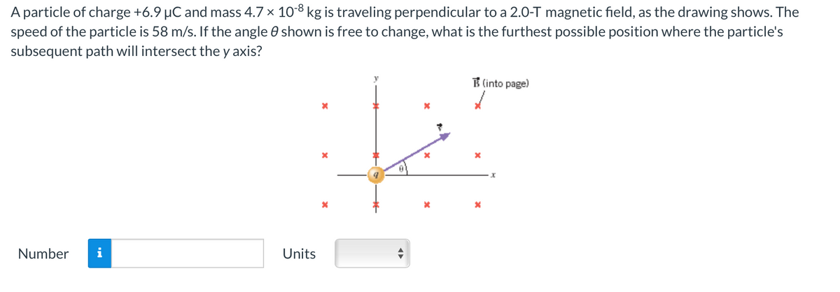 A particle of charge +6.9 µC and mass 4.7 × 10-8 kg is traveling perpendicular to a 2.0-T magnetic field, as the drawing shows. The
shown is free to change, what is the furthest possible position where the particle's
speed of the particle is 58 m/s. If the angle
subsequent path will intersect the y axis?
Number
Units
X
x
*
نا
x
*
(into page)
x