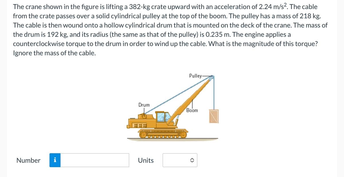The crane shown in the figure is lifting a 382-kg crate upward with an acceleration of 2.24 m/s². The cable
from the crate passes over a solid cylindrical pulley at the top of the boom. The pulley has a mass of 218 kg.
The cable is then wound onto a hollow cylindrical drum that is mounted on the deck of the crane. The mass of
the drum is 192 kg, and its radius (the same as that of the pulley) is 0.235 m. The engine applies a
counterclockwise torque to the drum in order to wind up the cable. What is the magnitude of this torque?
Ignore the mass of the cable.
Number
Drum
Units
Pulley-
Boom