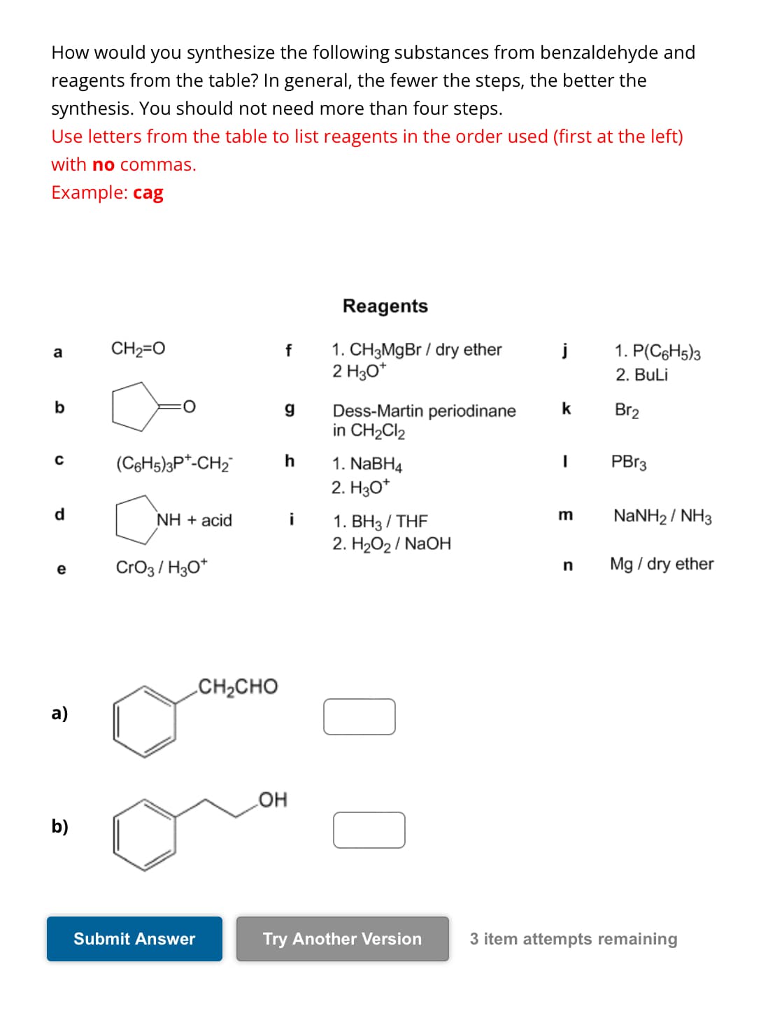 How would you synthesize the following substances from benzaldehyde and
reagents from the table? In general, the fewer the steps, the better the
synthesis. You should not need more than four steps.
Use letters from the table to list reagents in the order used (first at the left)
with no commas.
Example: cag
Reagents
a
CH2=O
f
1. CH3MgBr/dry ether
2 H3O+
1. P(C6H5)3
2. BuLi
b
g
Dess-Martin periodinane
k
Br2
in CH2Cl2
C
(C6H5)3P+-CH2
h
1. NaBH4
I
PBr3
2. H3O+
m
d
NH + acid
i
1. BH3/THF
NaNH2/NH3
2. H2O2/NaOH
e
CrO3/H3O+
n
Mg / dry ether
a)
CH2CHO
OH
b)
Submit Answer
Try Another Version
3 item attempts remaining
