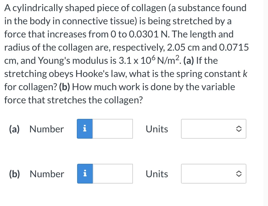 A cylindrically shaped piece of collagen (a substance found
in the body in connective tissue) is being stretched by a
force that increases from 0 to 0.0301 N. The length and
radius of the collagen are, respectively, 2.05 cm and 0.0715
cm, and Young's modulus is 3.1 x 106 N/m². (a) If the
stretching obeys Hooke's law, what is the spring constant k
for collagen? (b) How much work is done by the variable
force that stretches the collagen?
(a) Number i
(b) Number i
Units
Units