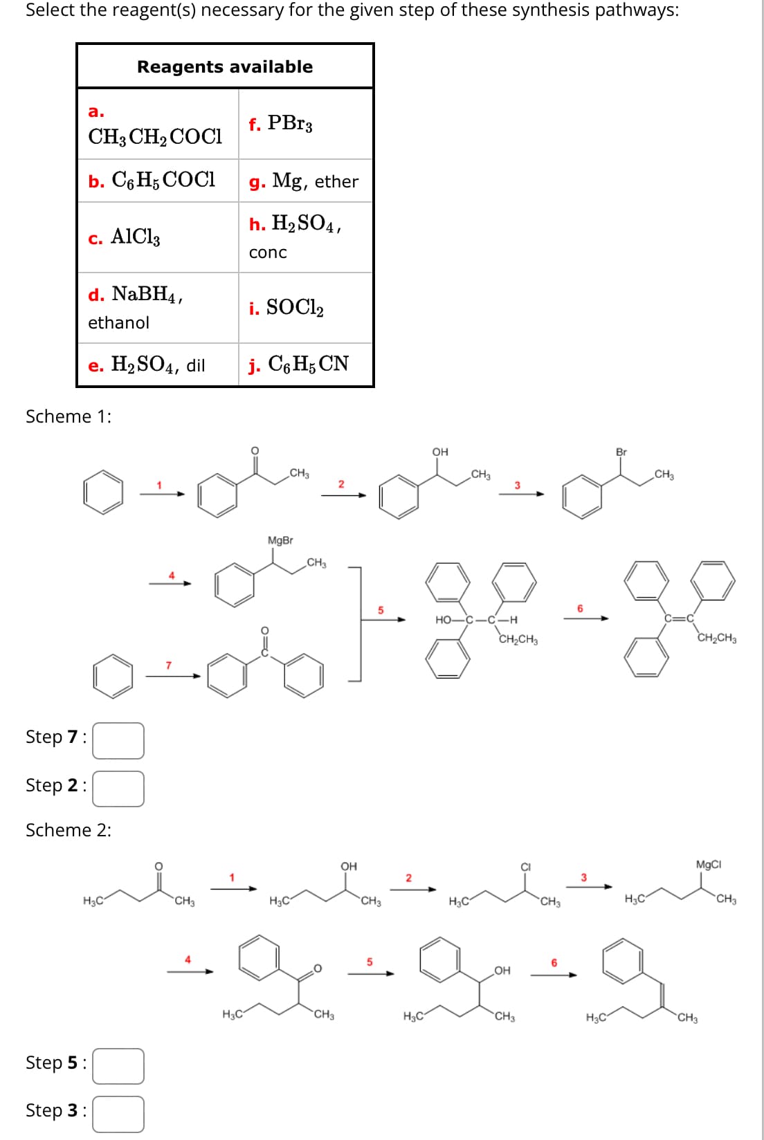 Select the reagent(s) necessary for the given step of these synthesis pathways:
Reagents available
a.
f. PBr3
CH3CH2COCI
b. C6H5 COCI
c. AlCl3
g. Mg, ether
h. H2SO4,
conc
d. NaBH4,
ethanol
i. SOCI₂
e. H2SO4, dil
j. C6H5 CN
Scheme 1:
Step 7:
Step 2:
Scheme 2:
MgBr
CH3
H3C
CH3
H3C
Step 5:
Step 3:
CH3
2
OH
OH
CH3
3
HO-C-C-H
Br
CH3
CH2CH3
CH2CH3
MgCl
3
2
H3C
CH3
CH3
H3C
CH3
5
6
.OH
H3C
CH3
H₂C CH₂
H3C
CH3