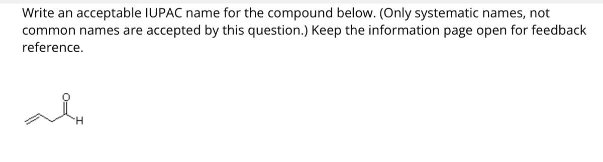 Write an acceptable IUPAC name for the compound below. (Only systematic names, not
common names are accepted by this question.) Keep the information page open for feedback
reference.
H