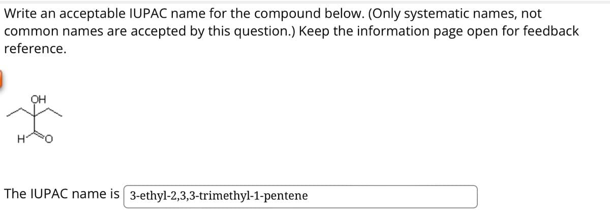 Write an acceptable IUPAC name for the compound below. (Only systematic names, not
common names are accepted by this question.) Keep the information page open for feedback
reference.
OH
The IUPAC name is 3-ethyl-2,3,3-trimethyl-1-pentene