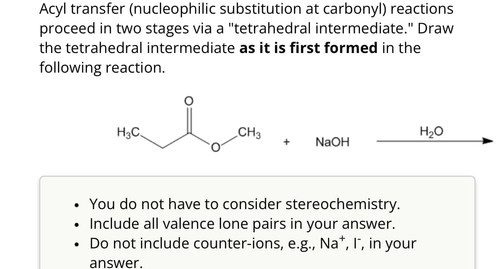 Acyl transfer (nucleophilic substitution at carbonyl) reactions
proceed in two stages via a "tetrahedral intermediate." Draw
the tetrahedral intermediate as it is first formed in the
following reaction.
H3C
CH3
H₂O
+ NaOH
• You do not have to consider stereochemistry.
Include all valence lone pairs in your answer.
•
• Do not include counter-ions, e.g., Na+, I, in your
answer.