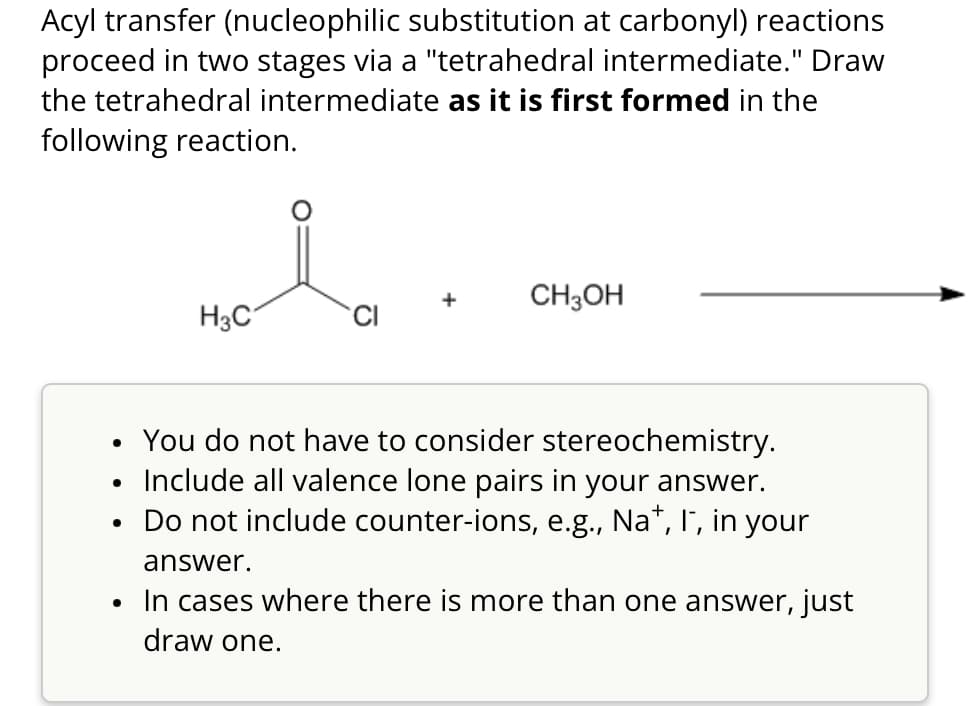 Acyl transfer (nucleophilic substitution at carbonyl) reactions
proceed in two stages via a "tetrahedral intermediate." Draw
the tetrahedral intermediate as it is first formed in the
following reaction.
CH3OH
H3C
CI
•
•
•
•
You do not have to consider stereochemistry.
Include all valence lone pairs in your answer.
Do not include counter-ions, e.g., Na+, I", in your
answer.
In cases where there is more than one answer, just
draw one.