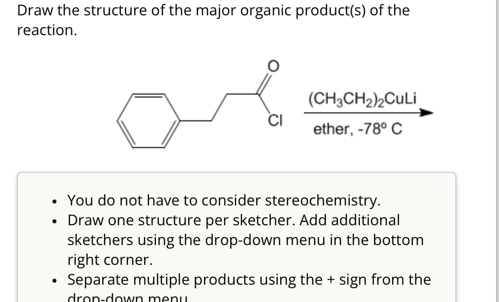 Draw the structure of the major organic product(s) of the
reaction.
(CH3CH2)2CuLi
CI
ether, -78° C
•
•
•
You do not have to consider stereochemistry.
Draw one structure per sketcher. Add additional
sketchers using the drop-down menu in the bottom
right corner.
Separate multiple products using the + sign from the
drop-down menu.