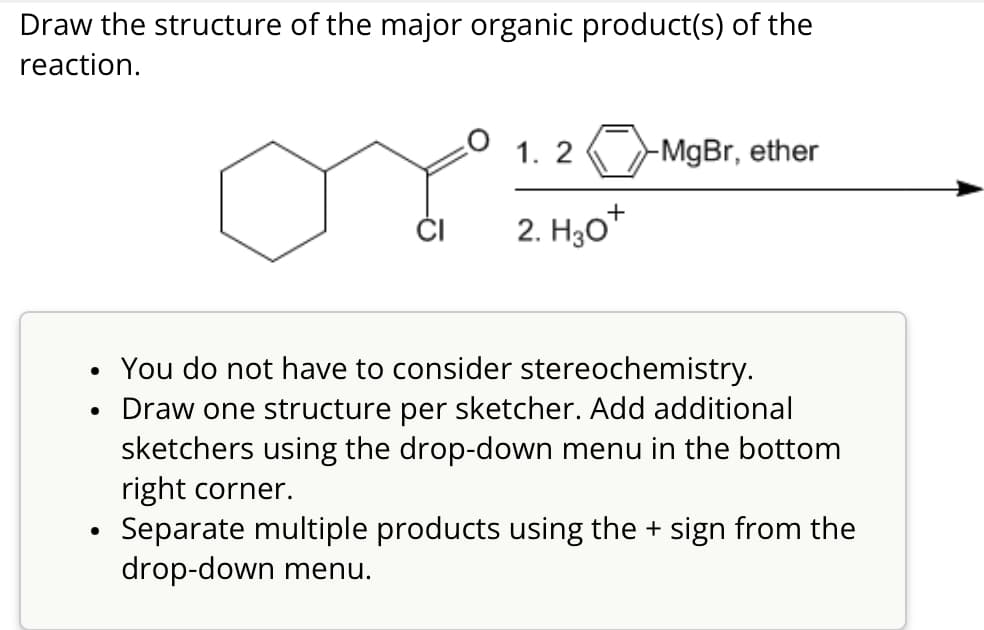 Draw the structure of the major organic product(s) of the
reaction.
1.2
-MgBr, ether
2. H3O+
•
•
•
You do not have to consider stereochemistry.
Draw one structure per sketcher. Add additional
sketchers using the drop-down menu in the bottom
right corner.
Separate multiple products using the + sign from the
drop-down menu.
