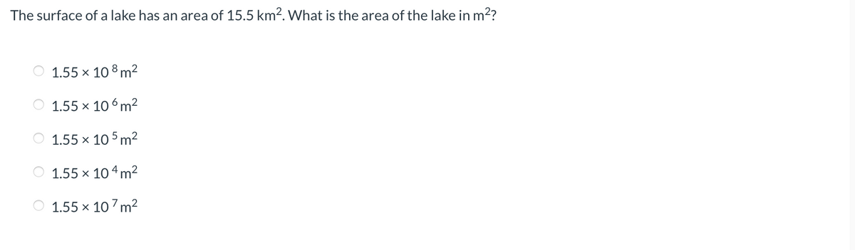 The surface of a lake has an area of 15.5 km². What is the area of the lake in m²?
1.55 × 108 m²
1.55 x 106m²
1.55 × 105 m²
1.55 × 104 m²
1.55 × 107 m²
