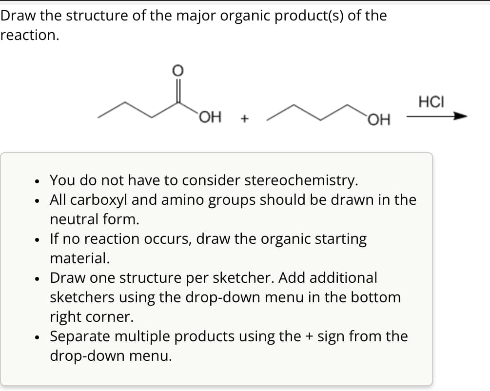 Draw the structure of the major organic product(s) of the
reaction.
OH
+
HCI
OH
•
•
.
•
•
You do not have to consider stereochemistry.
All carboxyl and amino groups should be drawn in the
neutral form.
If no reaction occurs, draw the organic starting
material.
Draw one structure per sketcher. Add additional
sketchers using the drop-down menu in the bottom
right corner.
Separate multiple products using the + sign from the
drop-down menu.