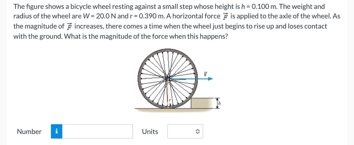 The figure shows a bicycle wheel resting against a small step whose height is h = 0.100 m. The weight and
radius of the wheel are W = 20.0 N and r = 0.390 m. A horizontal force is applied to the axle of the wheel. As
the magnitude of increases, there comes a time when the wheel just begins to rise up and loses contact
with the ground. What is the magnitude of the force when this happens?
Number
Units
✪
F