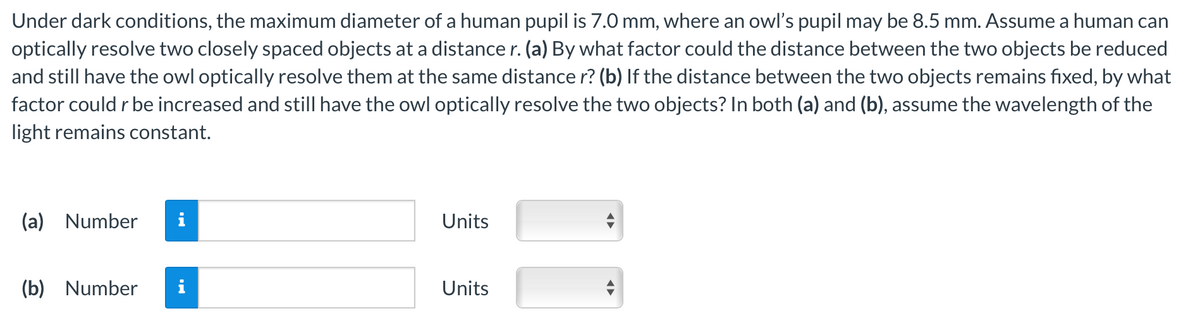 Under dark conditions, the maximum diameter of a human pupil is 7.0 mm, where an owl's pupil may be 8.5 mm. Assume a human can
optically resolve two closely spaced objects at a distance r. (a) By what factor could the distance between the two objects be reduced
and still have the owl optically resolve them at the same distance r? (b) If the distance between the two objects remains fixed, by what
factor could r be increased and still have the owl optically resolve the two objects? In both (a) and (b), assume the wavelength of the
light remains constant.
(a) Number
(b) Number
Units
Units
←