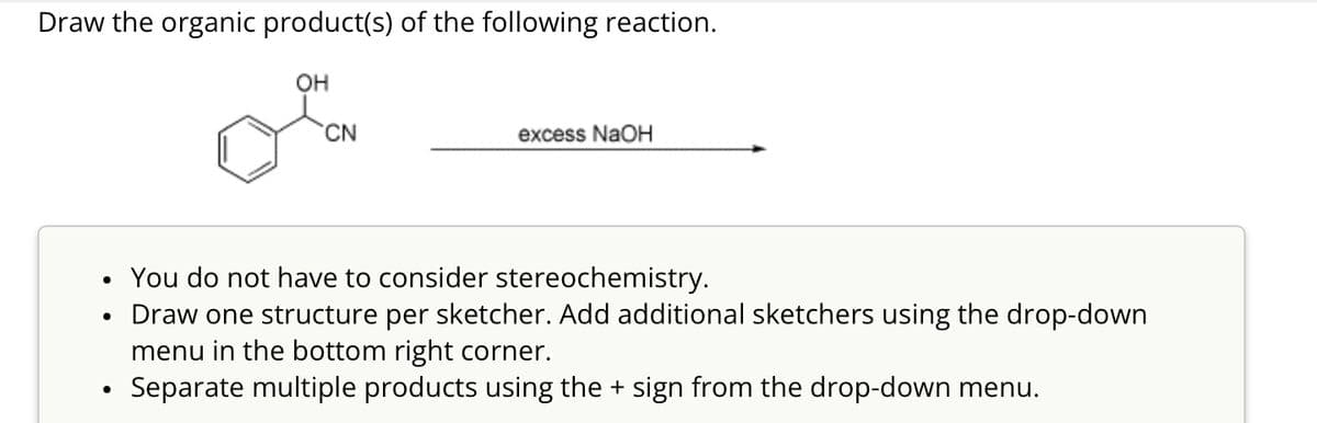 Draw the organic product(s) of the following reaction.
OH
CN
excess NaOH
•
You do not have to consider stereochemistry.
•
•
Draw one structure per sketcher. Add additional sketchers using the drop-down
menu in the bottom right corner.
Separate multiple products using the + sign from the drop-down menu.