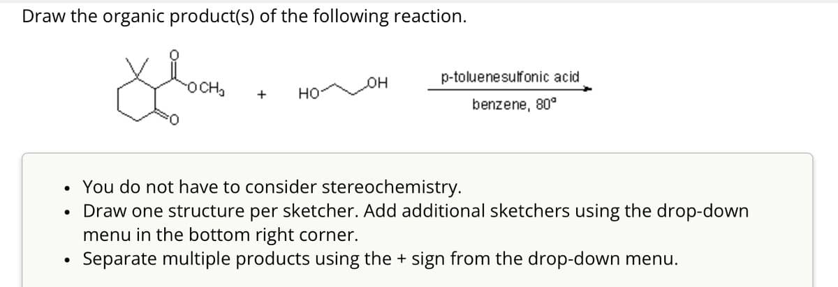 Draw the organic product(s) of the following reaction.
OCH₂
JOH
p-toluenesulfonic acid
+
HO
benzene, 80°
You do not have to consider stereochemistry.
Draw one structure per sketcher. Add additional sketchers using the drop-down
menu in the bottom right corner.
• Separate multiple products using the + sign from the drop-down menu.