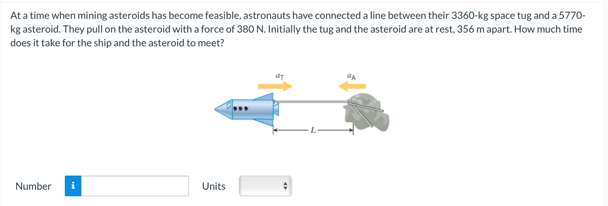 At a time when mining asteroids has become feasible, astronauts have connected a line between their 3360-kg space tug and a 5770-
kg asteroid. They pull on the asteroid with a force of 380 N. Initially the tug and the asteroid are at rest, 356 m apart. How much time
does it take for the ship and the asteroid to meet?
Number
Units
aT
ap