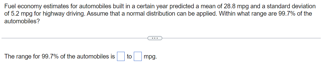 Fuel economy estimates for automobiles built in a certain year predicted a mean of 28.8 mpg and a standard deviation
of 5.2 mpg for highway driving. Assume that a normal distribution can be applied. Within what range are 99.7% of the
automobiles?
The range for 99.7% of the automobiles is
to
mpg.